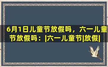6月1日儿童节放假吗，六一儿童节放假吗：|六一儿童节|放假|